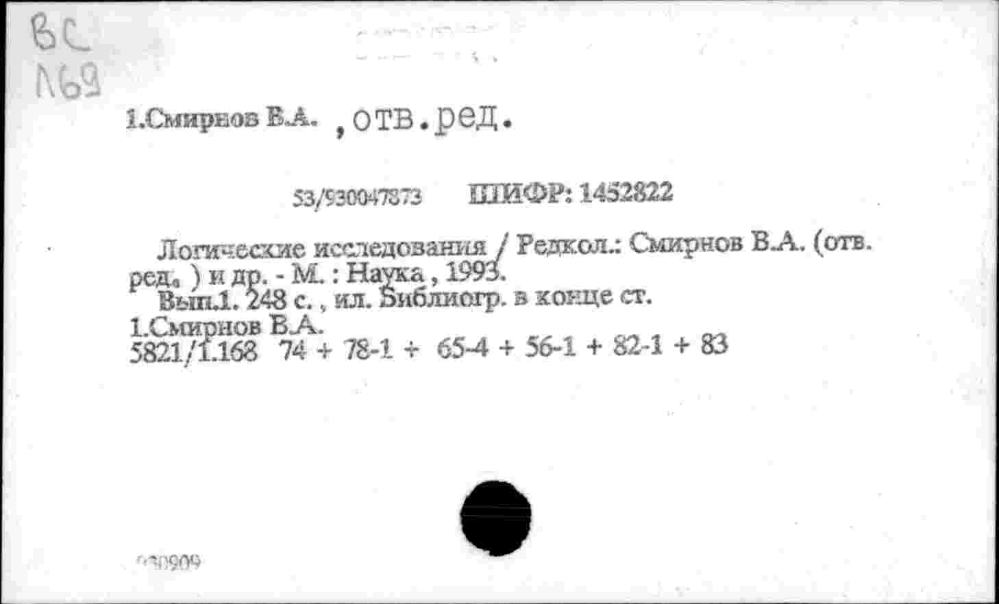 ﻿1 .Смирнов В А. , О ТВ. р в Д.
53/930047373 ШИФР: 1452822
Логические исследования1 Редкой.: Смирнов ВА. (отв. ред. ) и др. - М.: Наука, 1993.
Вып.1.248 с., ил. Виблиогр. в конце ст.
1.Смирнов В А.	„
5821/1.168 74 + 78-1 + 65-4 + 56-1 + 82-1 + 83
'-■>.'1909